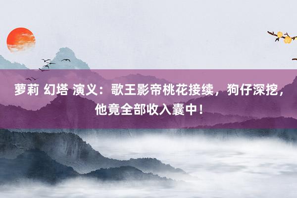 萝莉 幻塔 演义：歌王影帝桃花接续，狗仔深挖，他竟全部收入囊中！