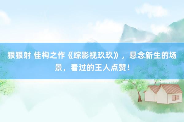 狠狠射 佳构之作《综影视玖玖》，悬念新生的场景，看过的王人点赞！