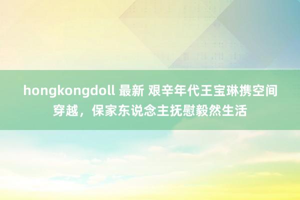 hongkongdoll 最新 艰辛年代王宝琳携空间穿越,保家东说念主抚慰毅然生活