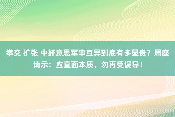 拳交 扩张 中好意思军事互异到底有多显贵？局座请示：应直面本质，勿再受误导！