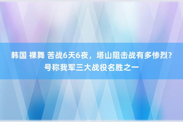 韩国 裸舞 苦战6天6夜，塔山阻击战有多惨烈？号称我军三大战役名胜之一