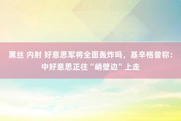 黑丝 内射 好意思军将全面轰炸吗，基辛格曾称：中好意思正往“峭壁边”上走
