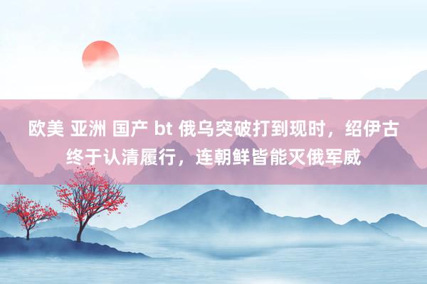 欧美 亚洲 国产 bt 俄乌突破打到现时，绍伊古终于认清履行，连朝鲜皆能灭俄军威