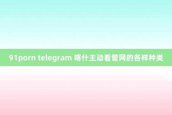 91porn telegram 喀什主动看管网的各样种类