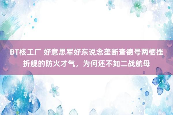 BT核工厂 好意思军好东说念垄断查德号两栖挫折舰的防火才气，为何还不如二战航母