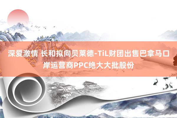 深爱激情 长和拟向贝莱德-TiL财团出售巴拿马口岸运营商PPC绝大大批股份
