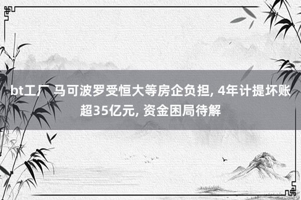 bt工厂 马可波罗受恒大等房企负担, 4年计提坏账超35亿元, 资金困局待解