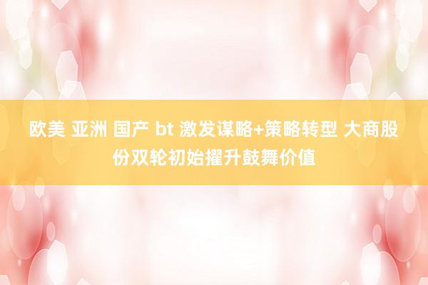 欧美 亚洲 国产 bt 激发谋略+策略转型 大商股份双轮初始擢升鼓舞价值
