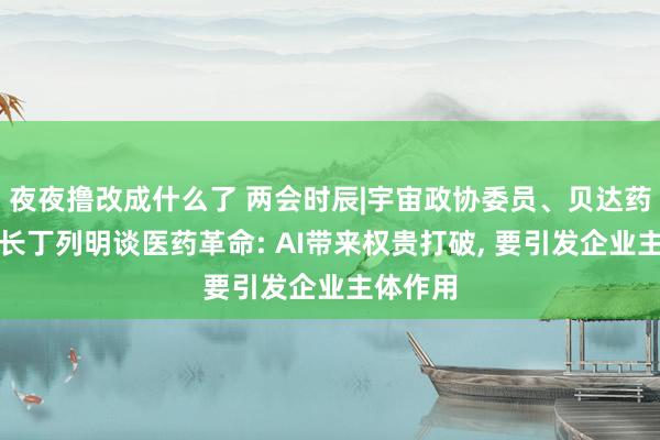 夜夜撸改成什么了 两会时辰|宇宙政协委员、贝达药业董事长丁列明谈医药革命: AI带来权贵打破, 要引发企业主体作用