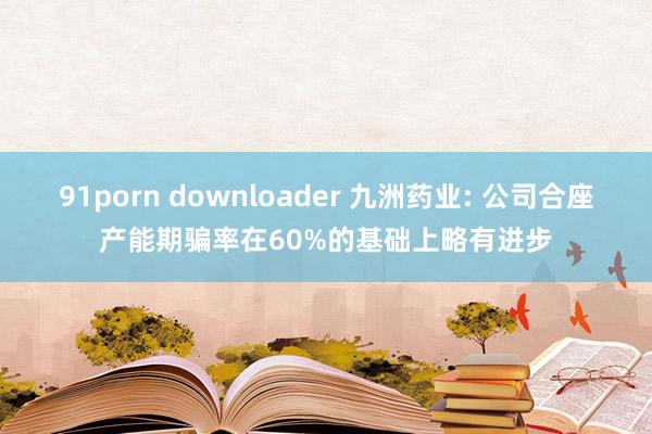 91porn downloader 九洲药业: 公司合座产能期骗率在60%的基础上略有进步