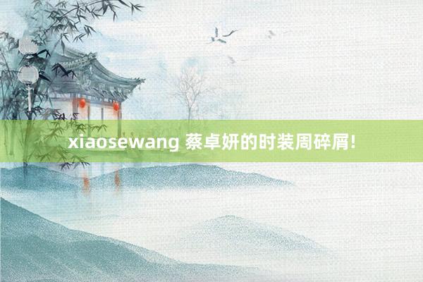 xiaosewang 蔡卓妍的时装周碎屑!