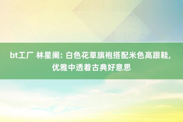 bt工厂 林星阑: 白色花草旗袍搭配米色高跟鞋, 优雅中透着古典好意思