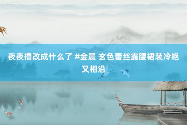 夜夜撸改成什么了 #金晨 玄色蕾丝露腰裙装冷艳又相沿