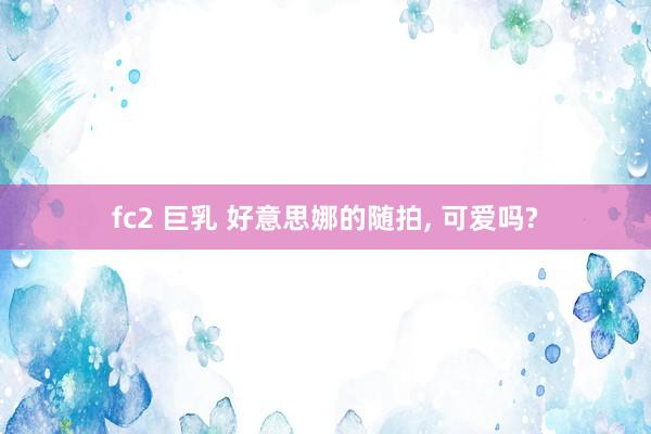 fc2 巨乳 好意思娜的随拍， 可爱吗?