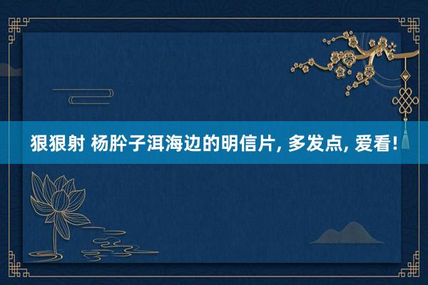 狠狠射 杨肸子洱海边的明信片, 多发点, 爱看!