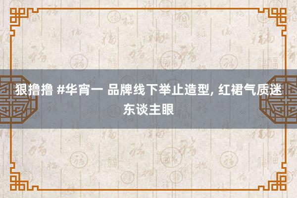 狠撸撸 #华宵一 品牌线下举止造型， 红裙气质迷东谈主眼