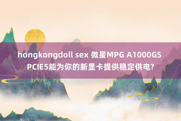 hongkongdoll sex 微星MPG A1000GS PCIE5能为你的新显卡提供稳定供电?