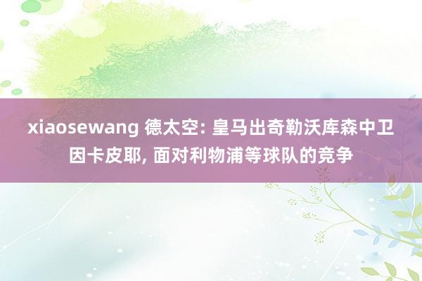 xiaosewang 德太空: 皇马出奇勒沃库森中卫因卡皮耶, 面对利物浦等球队的竞争