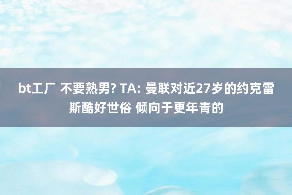 bt工厂 不要熟男? TA: 曼联对近27岁的约克雷斯酷好世俗 倾向于更年青的