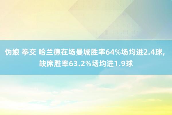 伪娘 拳交 哈兰德在场曼城胜率64%场均进2.4球, 缺席胜率63.2%场均进1.9球