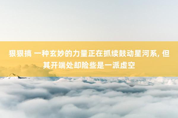 狠狠搞 一种玄妙的力量正在抓续鼓动星河系， 但其开端处却险些是一派虚空