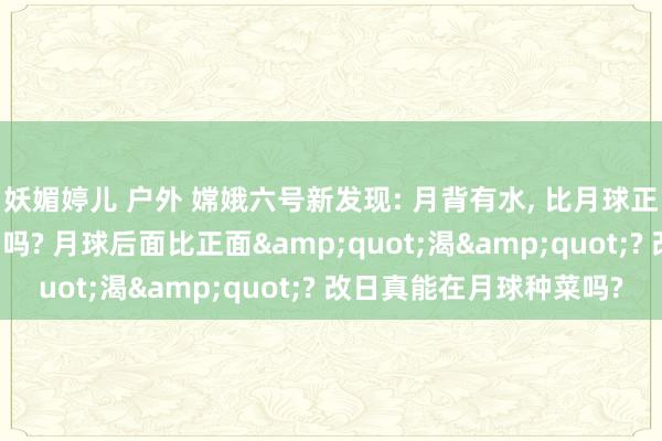 妖媚婷儿 户外 嫦娥六号新发现: 月背有水, 比月球正面少的悯恻, 影响登月吗? 月球后面比正面"渴"? 改日真能在月球种菜吗?