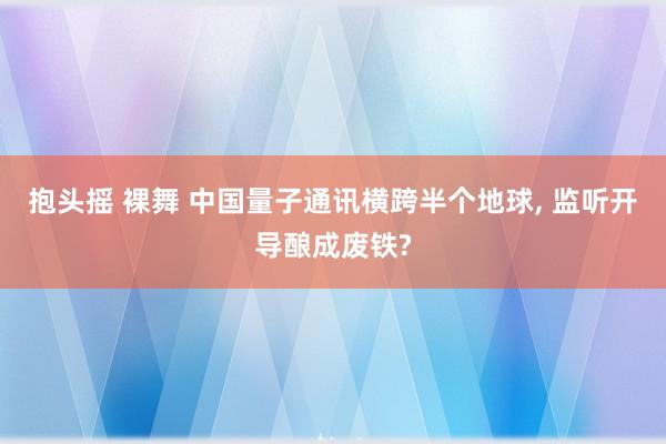 抱头摇 裸舞 中国量子通讯横跨半个地球, 监听开导酿成废铁?