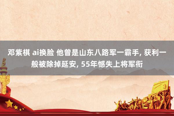 邓紫棋 ai换脸 他曾是山东八路军一霸手， 获利一般被除掉延安， 55年憾失上将军衔