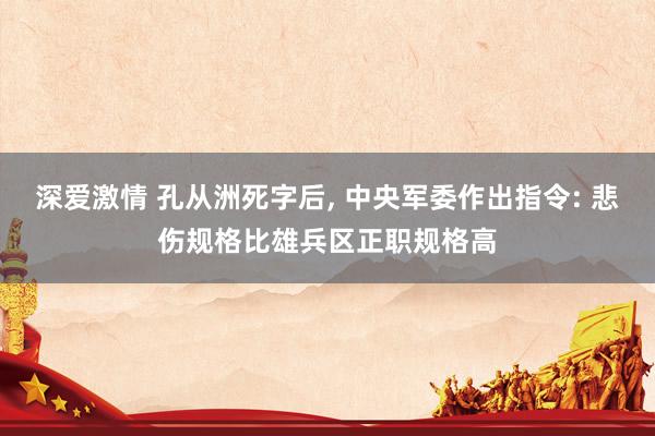 深爱激情 孔从洲死字后， 中央军委作出指令: 悲伤规格比雄兵区正职规格高