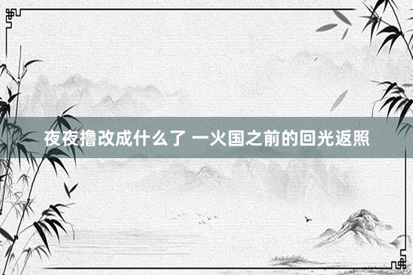 夜夜撸改成什么了 一火国之前的回光返照