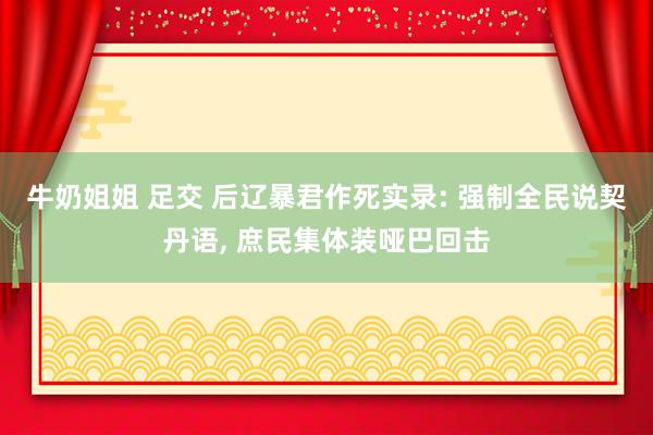 牛奶姐姐 足交 后辽暴君作死实录: 强制全民说契丹语， 庶民集体装哑巴回击