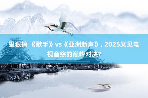 狠狠搞 《歌手》vs《亚洲新声》， 2025又见电视音综的巅峰对决?