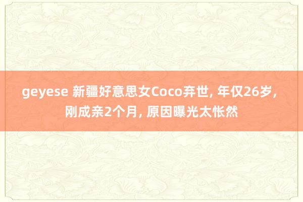 geyese 新疆好意思女Coco弃世， 年仅26岁， 刚成亲2个月， 原因曝光太怅然