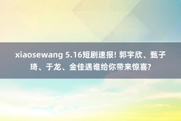 xiaosewang 5.16短剧速报! 郭宇欣、甄子琦、于龙、金佳遇谁给你带来惊喜?