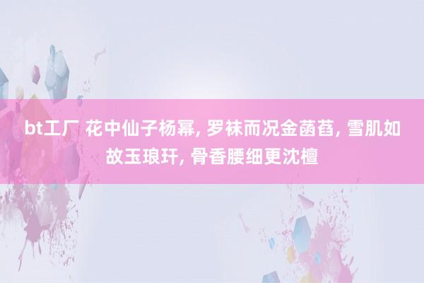 bt工厂 花中仙子杨幂， 罗袜而况金菡萏， 雪肌如故玉琅玕， 骨香腰细更沈檀
