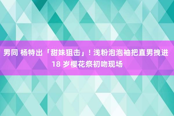 男同 杨特出「甜妹狙击」! 浅粉泡泡袖把直男拽进 18 岁樱花祭初吻现场