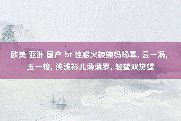 欧美 亚洲 国产 bt 性感火辣辣妈杨幂， 云一涡， 玉一梭， 浅浅衫儿薄薄罗， 轻颦双黛螺