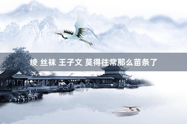 绫 丝袜 王子文 莫得往常那么苗条了