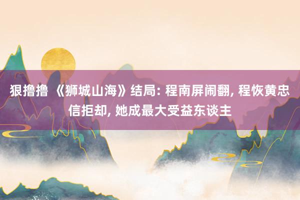 狠撸撸 《狮城山海》结局: 程南屏闹翻， 程恢黄忠信拒却， 她成最大受益东谈主