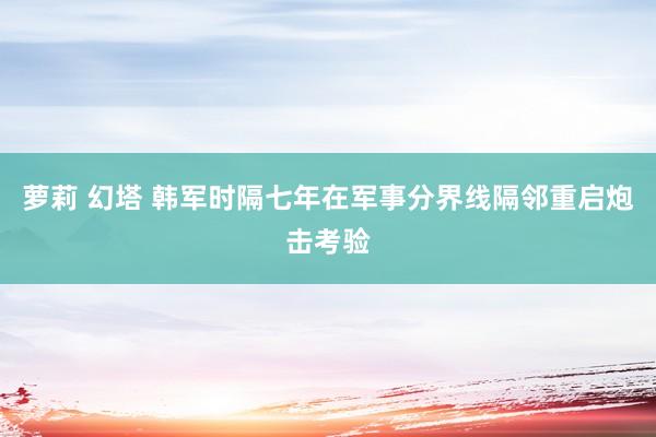 萝莉 幻塔 韩军时隔七年在军事分界线隔邻重启炮击考验