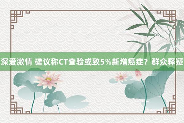 深爱激情 磋议称CT查验或致5%新增癌症？群众释疑