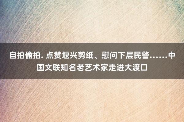 自拍偷拍. 点赞堰兴剪纸、慰问下层民警……中国文联知名老艺术家走进大渡口