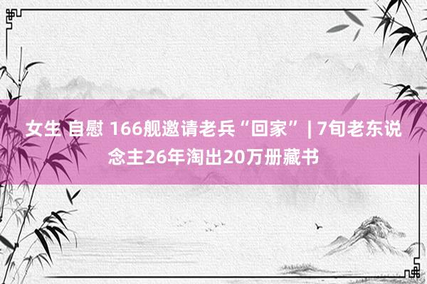 女生 自慰 166舰邀请老兵“回家” | 7旬老东说念主26年淘出20万册藏书