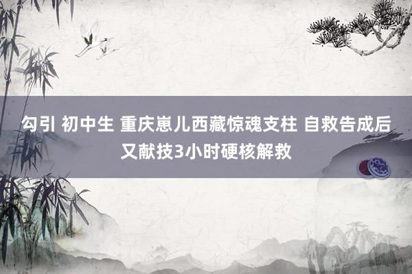 勾引 初中生 重庆崽儿西藏惊魂支柱 自救告成后又献技3小时硬核解救