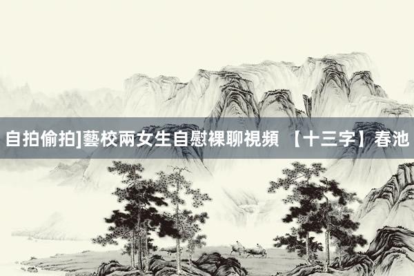 自拍偷拍]藝校兩女生自慰裸聊視頻 【十三字】春池