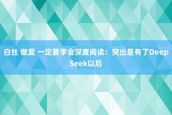 白丝 做爱 一定要学会深度阅读:突出是有了DeepSeek以后