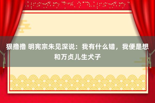 狠撸撸 明宪宗朱见深说：我有什么错，我便是想和万贞儿生犬子