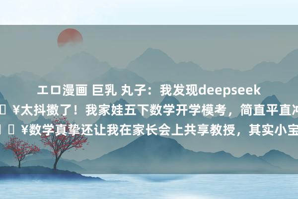 エロ漫画 巨乳 丸子:我发现deepseek是五年龄学习数学的天国🔥太抖擞了!我家娃五下数学开学模考,简直平直冲上了班级前三🔥数学真挚还让我在家长会上共享教授,其实小宝没咋补课,诀要也很浅薄,就藏在这个AI...