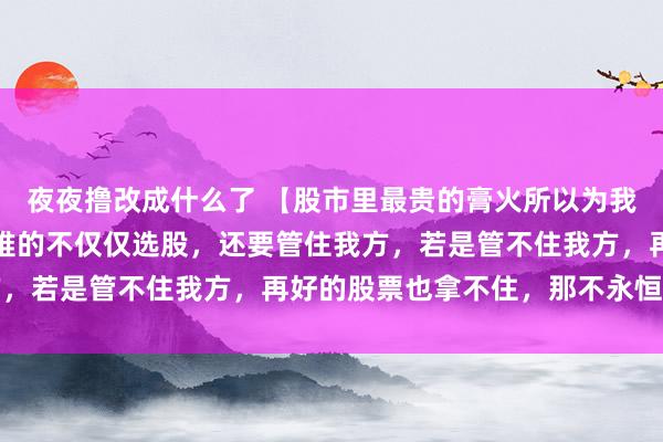 夜夜撸改成什么了 【股市里最贵的膏火所以为我方能例外】股市信得过难的不仅仅选股，还要管住我方，若是管不住我方，再好的股票也拿不住，那不永恒。...