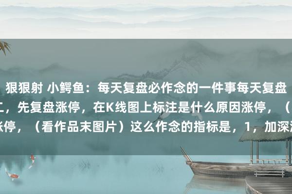 狠狠射 小鳄鱼：每天复盘必作念的一件事每天复盘：一，下载日线数据。 二，先复盘涨停，在K线图上标注是什么原因涨停，（看作品末图片）这么作念的指标是，1，加深涨停印象，熟识票...